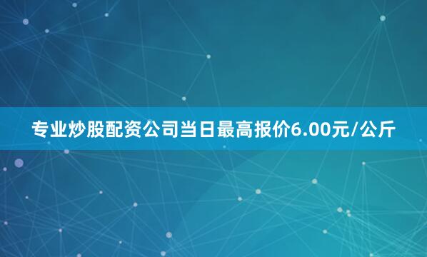 专业炒股配资公司当日最高报价6.00元/公斤