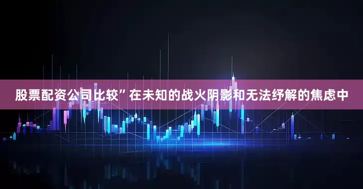 股票配资公司比较”在未知的战火阴影和无法纾解的焦虑中