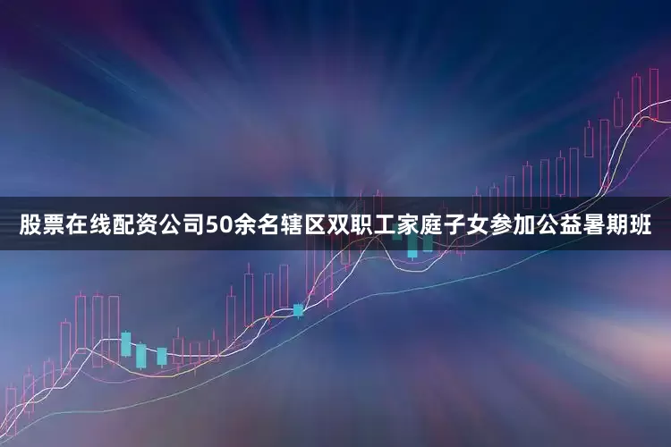 股票在线配资公司50余名辖区双职工家庭子女参加公益暑期班