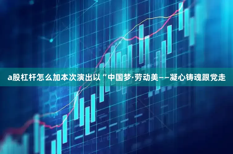 a股杠杆怎么加本次演出以“中国梦·劳动美——凝心铸魂跟党走