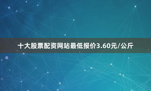 十大股票配资网站最低报价3.60元/公斤