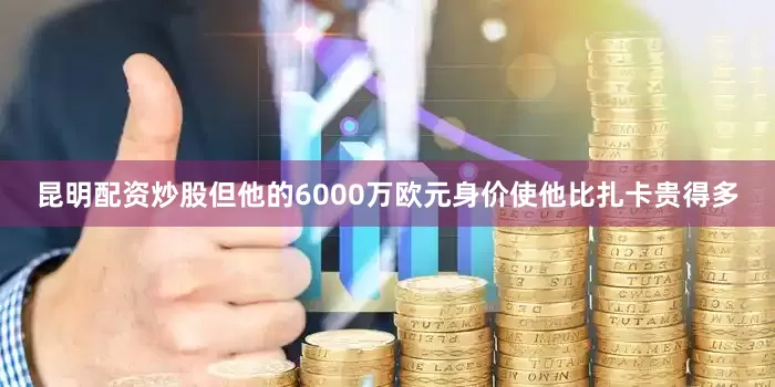 昆明配资炒股但他的6000万欧元身价使他比扎卡贵得多