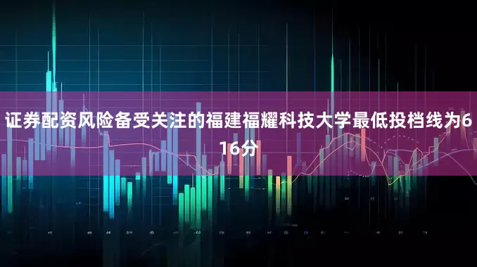 证券配资风险备受关注的福建福耀科技大学最低投档线为616分