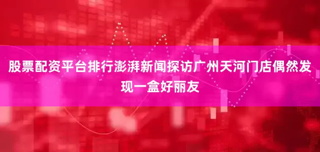 股票配资平台排行澎湃新闻探访广州天河门店偶然发现一盒好丽友