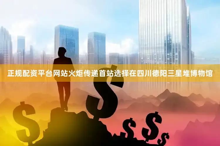 正规配资平台网站火炬传递首站选择在四川德阳三星堆博物馆