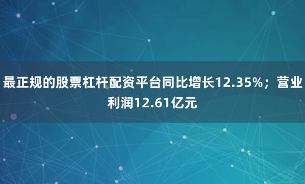 最正规的股票杠杆配资平台同比增长12.35%；营业利润12.61亿元