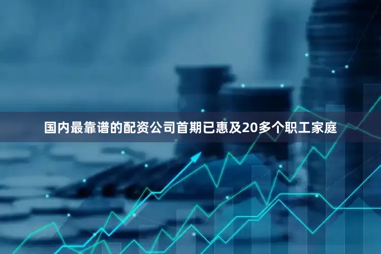 国内最靠谱的配资公司首期已惠及20多个职工家庭