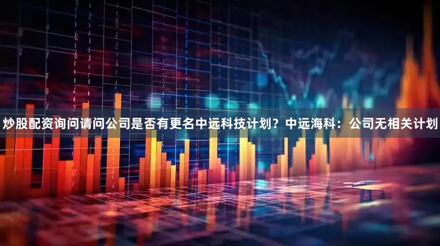 炒股配资询问请问公司是否有更名中远科技计划？中远海科：公司无相关计划