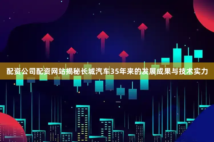 配资公司配资网站揭秘长城汽车35年来的发展成果与技术实力